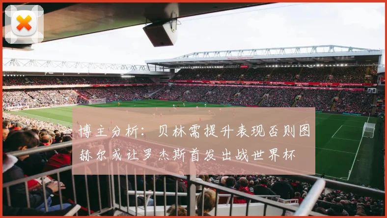 博主分析：贝林需提升表现否则图赫尔或让罗杰斯首发出战世界杯
