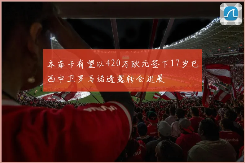 本菲卡有望以420万欧元签下17岁巴西中卫罗马诺透露转会进展