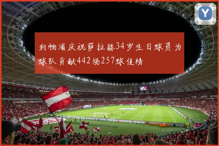 利物浦庆祝萨拉赫34岁生日球员为球队贡献442场257球佳绩