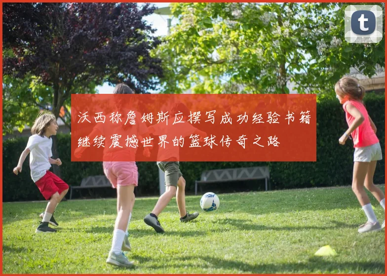 沃西称詹姆斯应撰写成功经验书籍继续震撼世界的篮球传奇之路