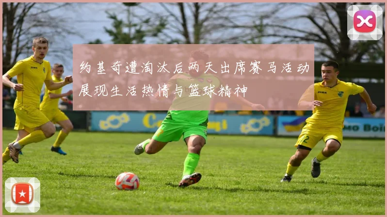 约基奇遭淘汰后两天出席赛马活动展现生活热情与篮球精神