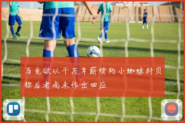 马竞欲以千万年薪续约小蜘蛛科贝称后者尚未作出回应