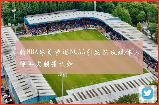 前NBA球员重返NCAA引发热议媒体人称再次颠覆认知