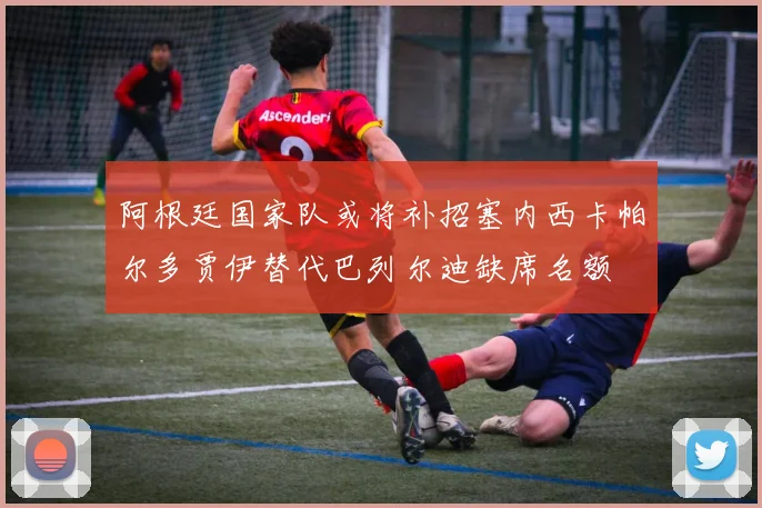 阿根廷国家队或将补招塞内西卡帕尔多贾伊替代巴列尔迪缺席名额