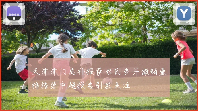 天津津门虎补报萨尔瓦多并撤销豪梅格劳中超报名引发关注