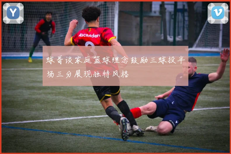 球哥谈家庭篮球理念鼓励三球投半场三分展现独特风格