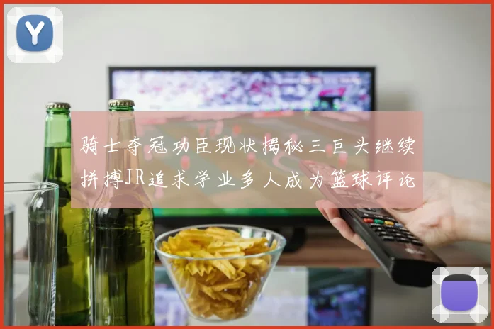 骑士夺冠功臣现状揭秘三巨头继续拼搏JR追求学业多人成为篮球评论员
